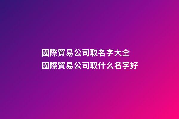 國際貿易公司取名字大全 國際貿易公司取什么名字好